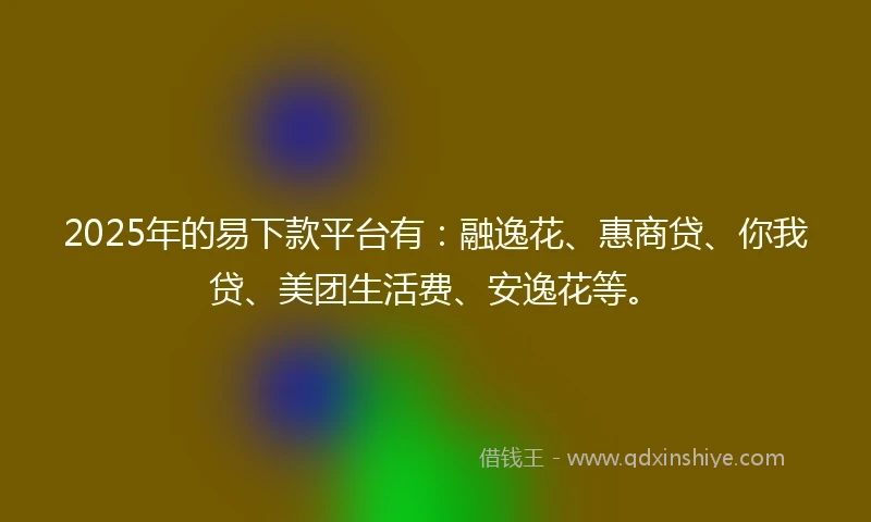 2025年的易下款平台有：融逸花、惠商贷、你我贷、美团生活费、安逸花等。