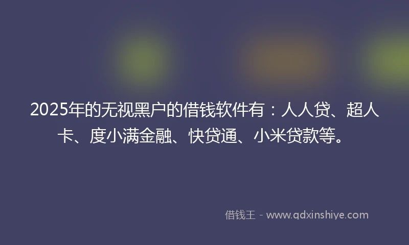 2025年的无视黑户的借钱软件有：人人贷、超人卡、度小满金融、快贷通、小米贷款等。