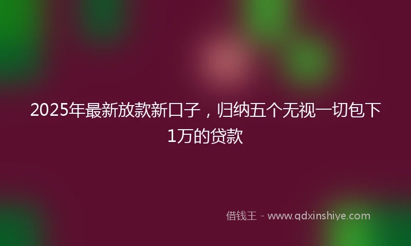 2025年最新放款新口子，归纳五个无视一切包下1万的贷款