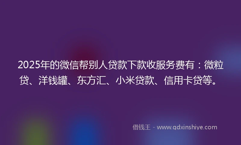 2025年的微信帮别人贷款下款收服务费有：微粒贷、洋钱罐、东方汇、小米贷款、信用卡贷等。