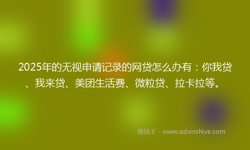 2025年的无视申请记录的网贷怎么办有：你我贷、我来贷、美团生活费、微粒贷、拉卡拉等。