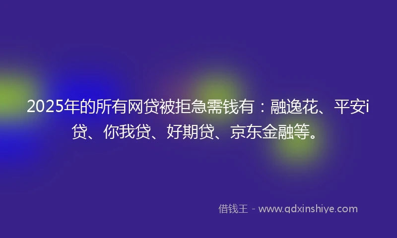 2025年的所有网贷被拒急需钱有：融逸花、平安i贷、你我贷、好期贷、京东金融等。