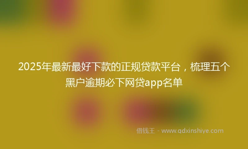 2025年最新最好下款的正规贷款平台，梳理五个黑户逾期必下网贷app名单
