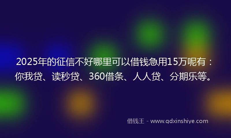 2025年的征信不好哪里可以借钱急用15万呢有：你我贷、读秒贷、360借条、人人贷、分期乐等。