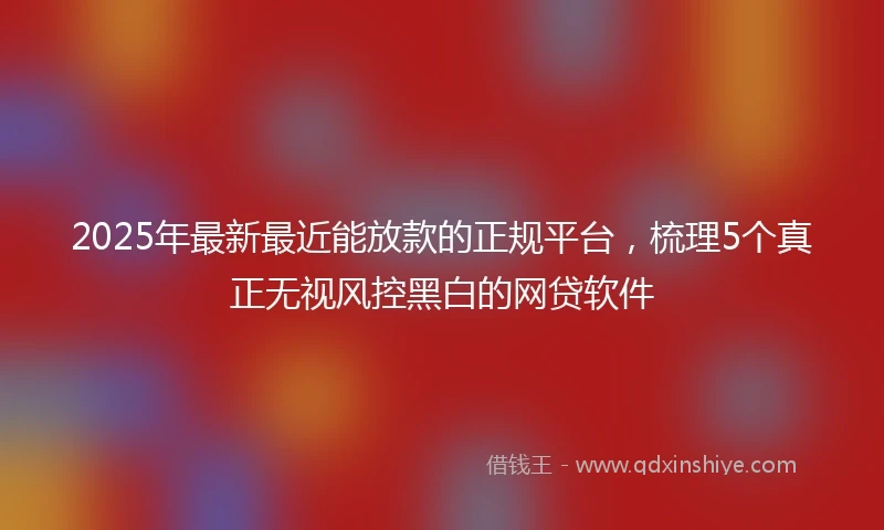 2025年最新最近能放款的正规平台，梳理5个真正无视风控黑白的网贷软件