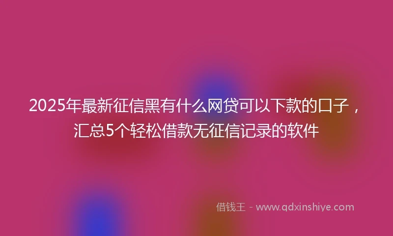 2025年最新征信黑有什么网贷可以下款的口子，汇总5个轻松借款无征信记录的软件