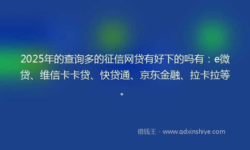 2025年的查询多的征信网贷有好下的吗有：e微贷、维信卡卡贷、快贷通、京东金融、拉卡拉等。