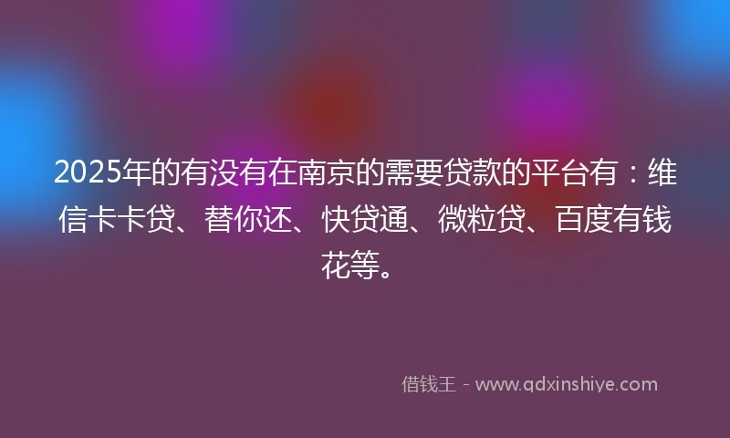 2025年的有没有在南京的需要贷款的平台有：维信卡卡贷、替你还、快贷通、微粒贷、百度有钱花等。