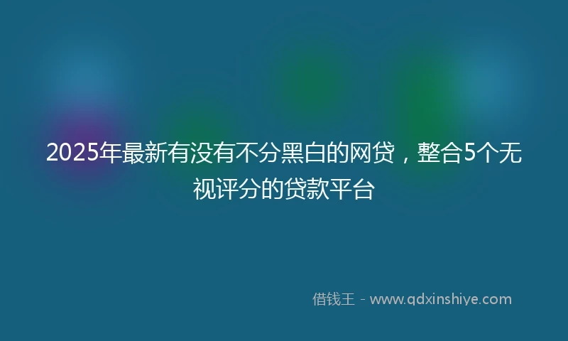 2025年最新有没有不分黑白的网贷，整合5个无视评分的贷款平台