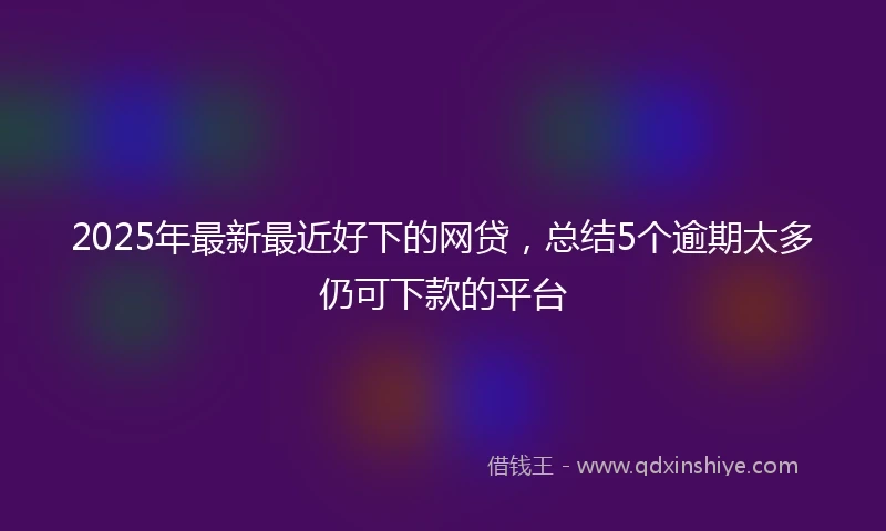 2025年最新最近好下的网贷，总结5个逾期太多仍可下款的平台