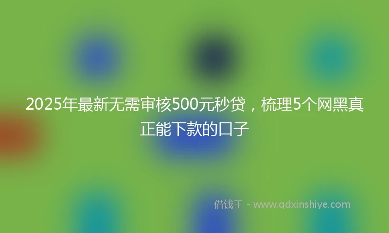 2025年最新无需审核500元秒贷，梳理5个网黑真正能下款的口子