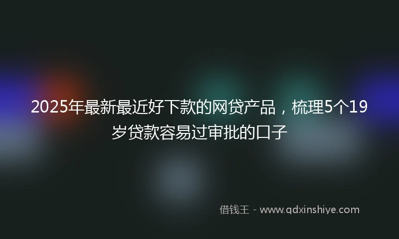 2025年最新最近好下款的网贷产品，梳理5个19岁贷款容易过审批的口子