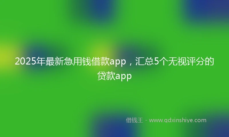 2025年最新急用钱借款app，汇总5个无视评分的贷款app