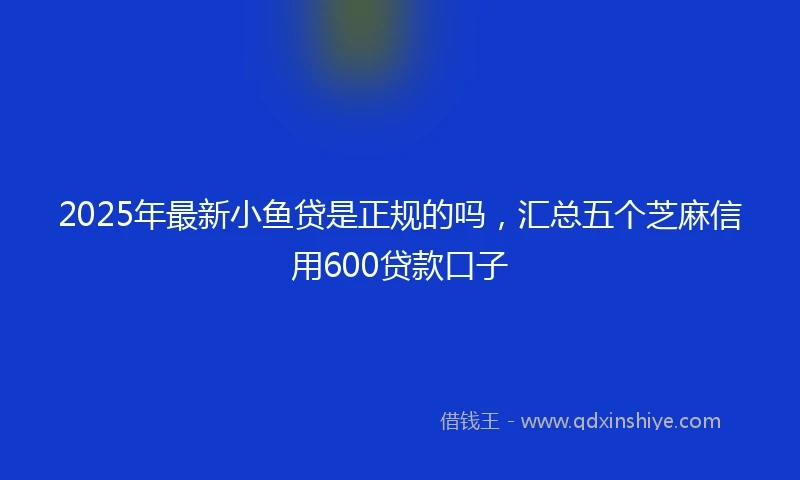 2025年最新小鱼贷是正规的吗，汇总五个芝麻信用600贷款口子