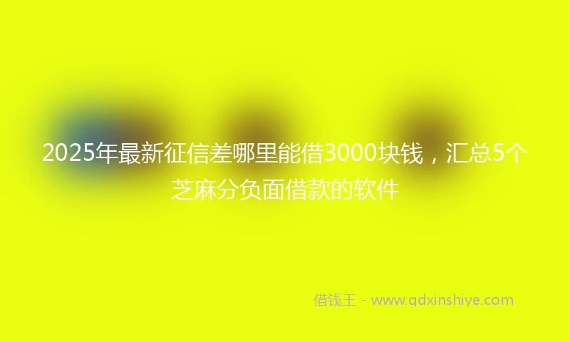 2025年最新征信差哪里能借3000块钱，汇总5个芝麻分负面借款的软件