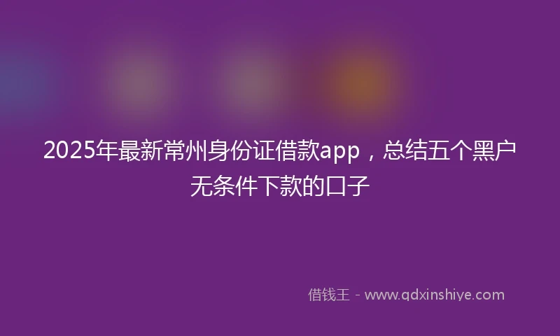 2025年最新常州身份证借款app，总结五个黑户无条件下款的口子