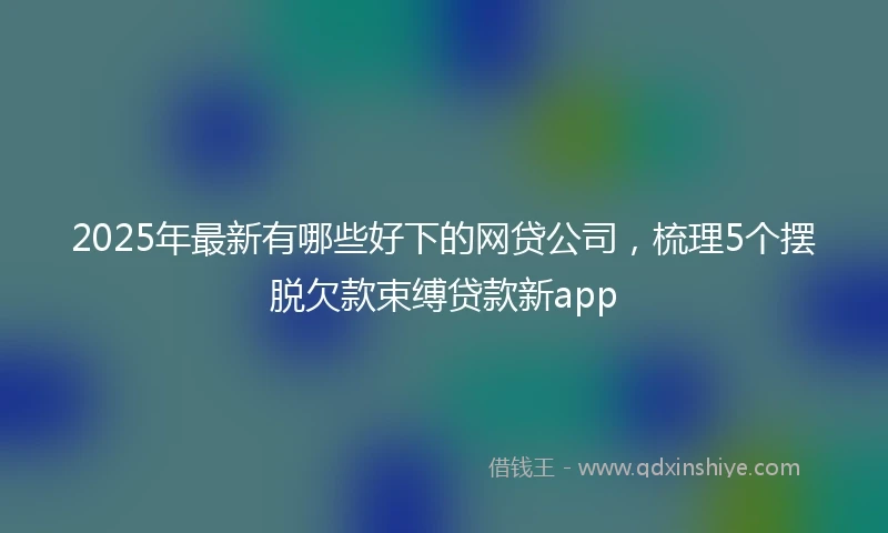 2025年最新有哪些好下的网贷公司，梳理5个摆脱欠款束缚贷款新app