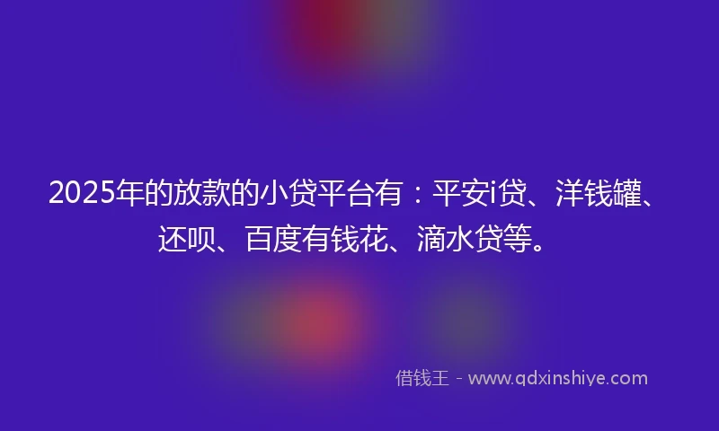 2025年的放款的小贷平台有：平安i贷、洋钱罐、还呗、百度有钱花、滴水贷等。