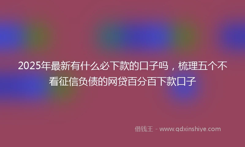 2025年最新有什么必下款的口子吗，梳理五个不看征信负债的网贷百分百下款口子
