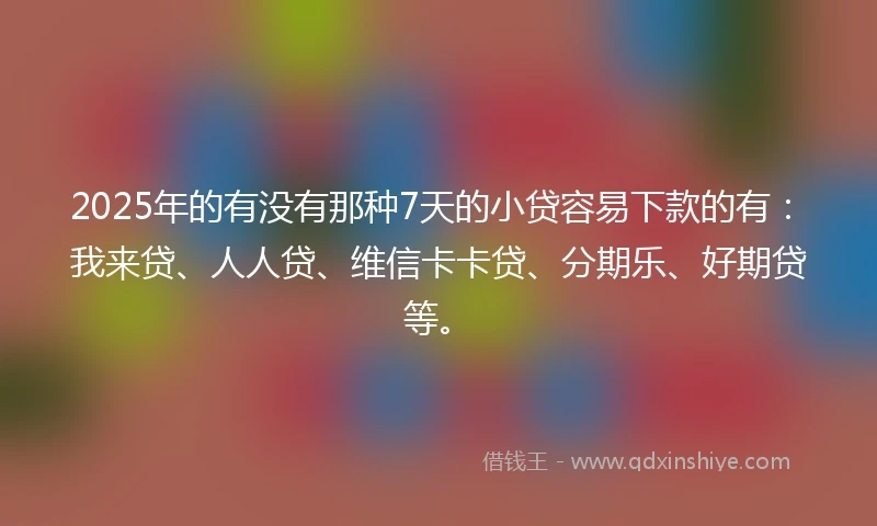 2025年的有没有那种7天的小贷容易下款的有：我来贷、人人贷、维信卡卡贷、分期乐、好期贷等。
