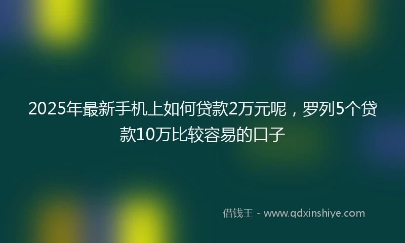2025年最新手机上如何贷款2万元呢，罗列5个贷款10万比较容易的口子