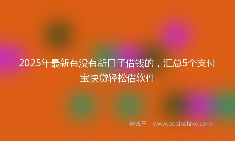 2025年最新有没有新口子借钱的，汇总5个支付宝快贷轻松借软件