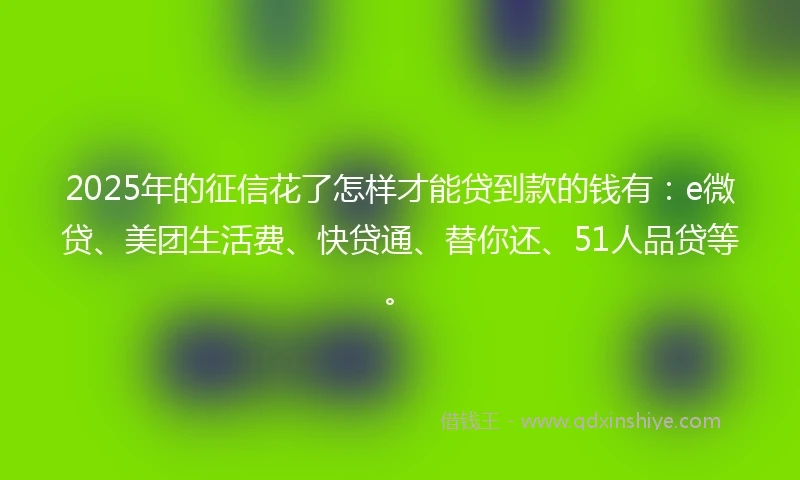 2025年的征信花了怎样才能贷到款的钱有：e微贷、美团生活费、快贷通、替你还、51人品贷等。