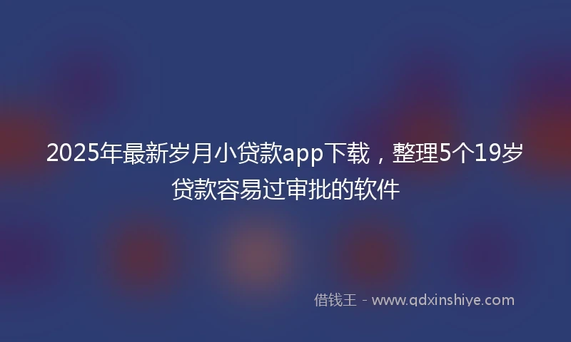 2025年最新岁月小贷款app下载，整理5个19岁贷款容易过审批的软件