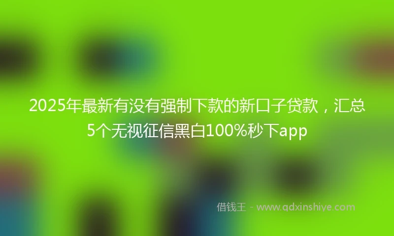 2025年最新有没有强制下款的新口子贷款，汇总5个无视征信黑白100%秒下app