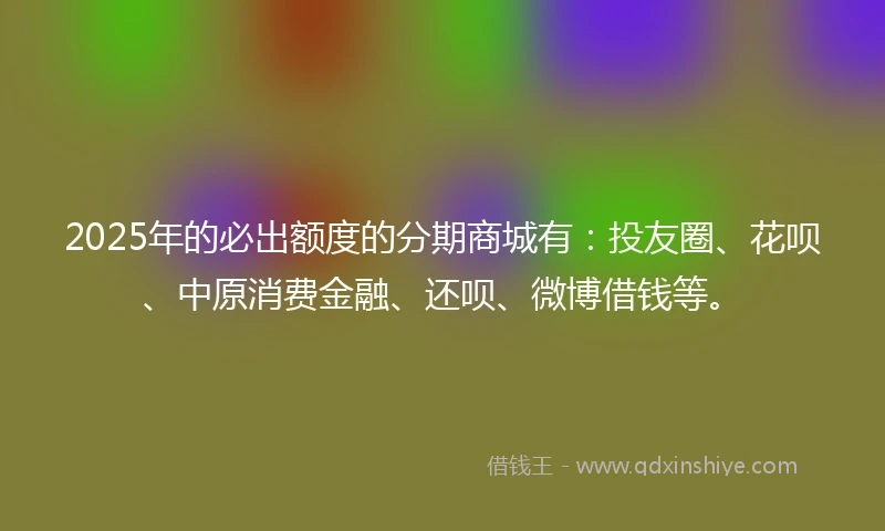 2025年的必出额度的分期商城有：投友圈、花呗、中原消费金融、还呗、微博借钱等。