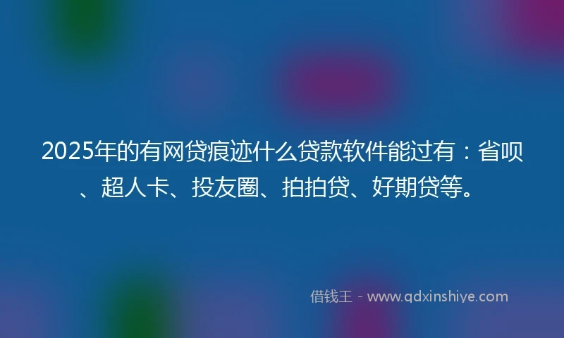 2025年的有网贷痕迹什么贷款软件能过有：省呗、超人卡、投友圈、拍拍贷、好期贷等。