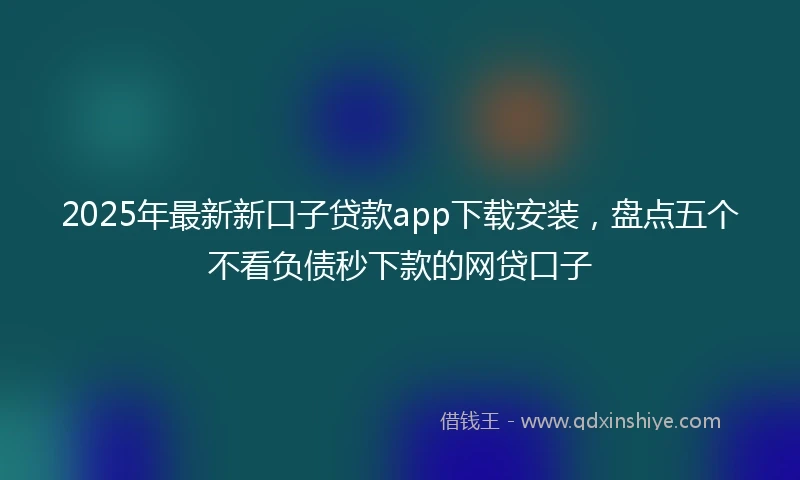 2025年最新新口子贷款app下载安装，盘点五个不看负债秒下款的网贷口子