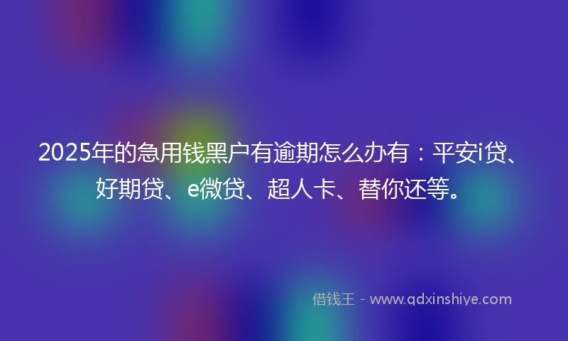 2025年的急用钱黑户有逾期怎么办有：平安i贷、好期贷、e微贷、超人卡、替你还等。