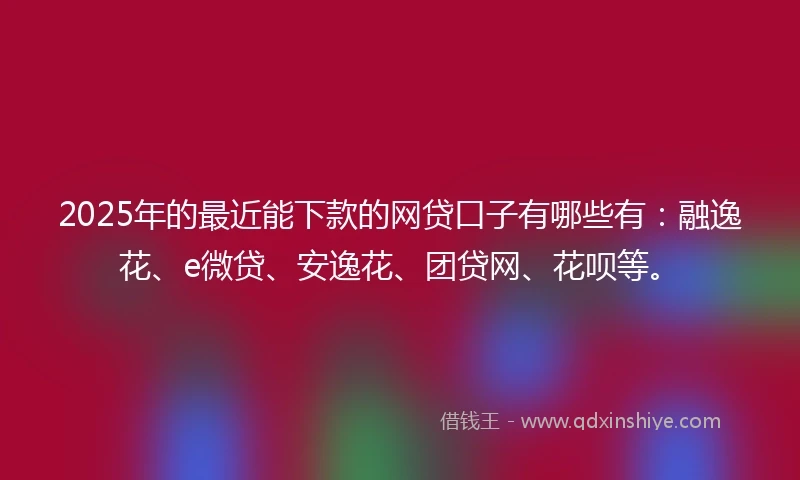 2025年的最近能下款的网贷口子有哪些有：融逸花、e微贷、安逸花、团贷网、花呗等。