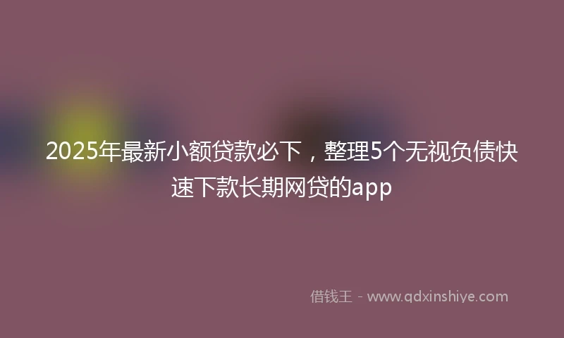 2025年最新小额贷款必下，整理5个无视负债快速下款长期网贷的app