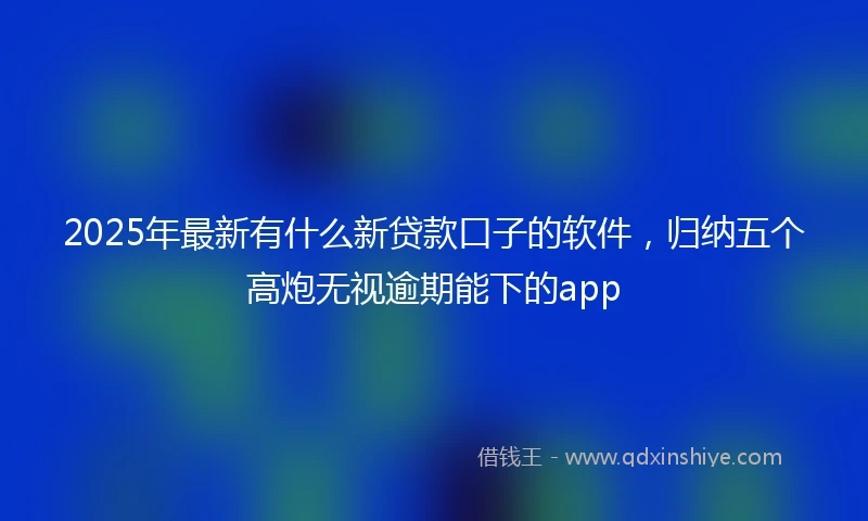 2025年最新有什么新贷款口子的软件，归纳五个高炮无视逾期能下的app