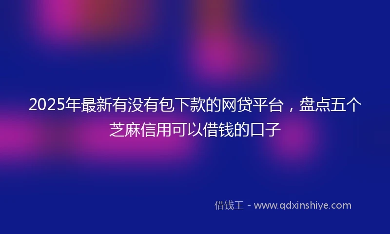 2025年最新有没有包下款的网贷平台，盘点五个芝麻信用可以借钱的口子