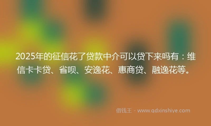 2025年的征信花了贷款中介可以贷下来吗有：维信卡卡贷、省呗、安逸花、惠商贷、融逸花等。