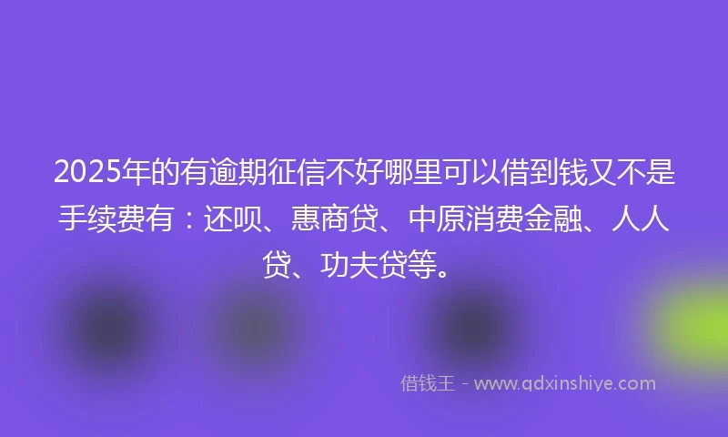 2025年的有逾期征信不好哪里可以借到钱又不是手续费有：还呗、惠商贷、中原消费金融、人人贷、功夫贷等。