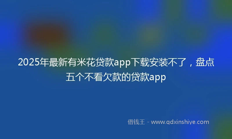 2025年最新有米花贷款app下载安装不了，盘点五个不看欠款的贷款app