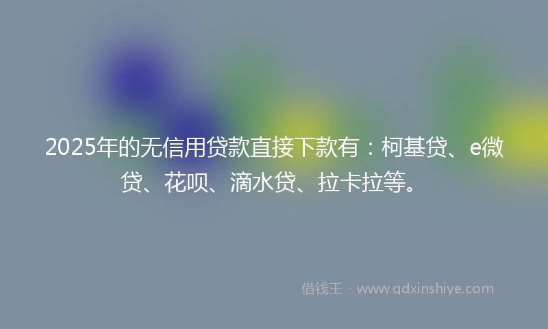 2025年的无信用贷款直接下款有：柯基贷、e微贷、花呗、滴水贷、拉卡拉等。