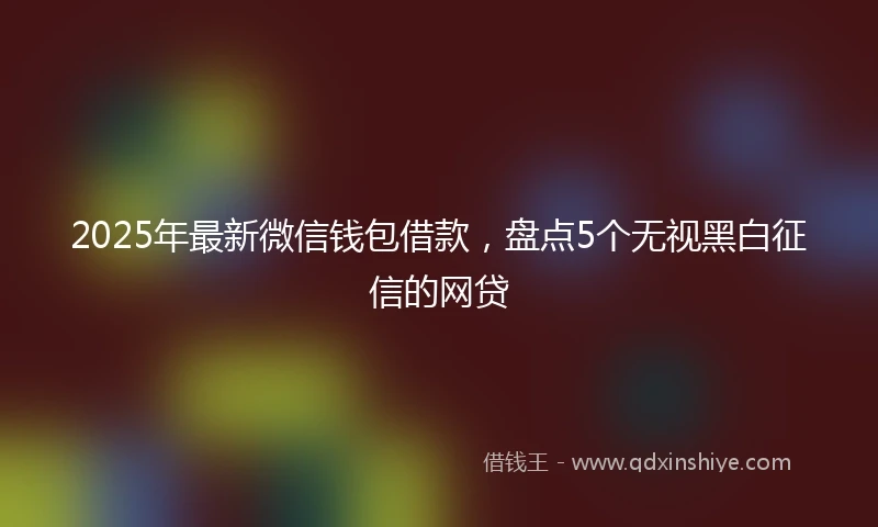 2025年最新微信钱包借款，盘点5个无视黑白征信的网贷