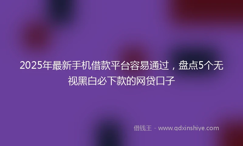 2025年最新手机借款平台容易通过，盘点5个无视黑白必下款的网贷口子