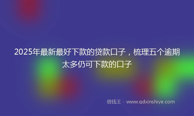 2025年最新最好下款的贷款口子，梳理五个逾期太多仍可下款的口子