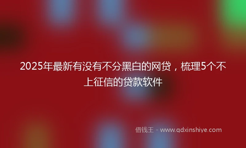 2025年最新有没有不分黑白的网贷，梳理5个不上征信的贷款软件