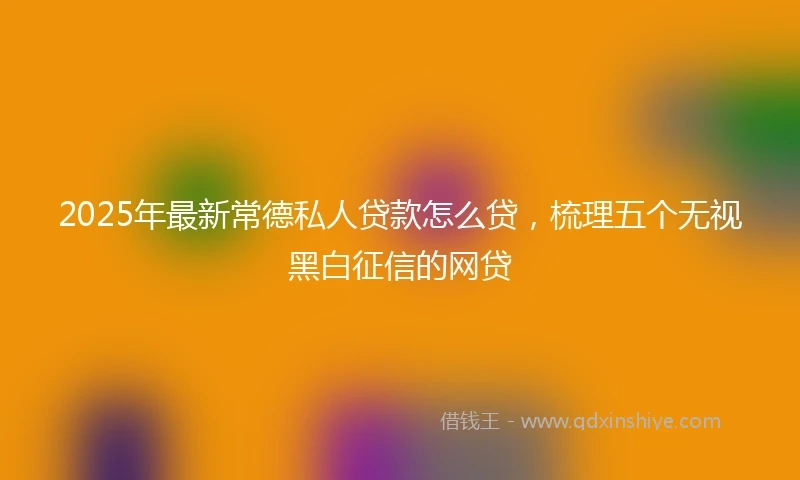 2025年最新常德私人贷款怎么贷，梳理五个无视黑白征信的网贷