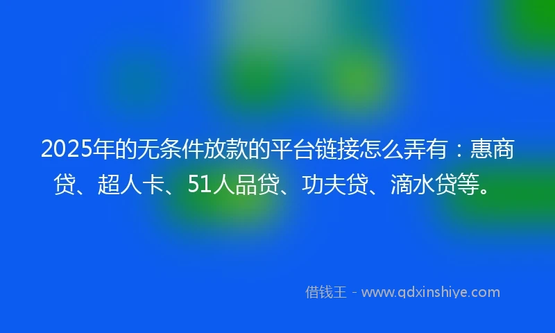 2025年的无条件放款的平台链接怎么弄有：惠商贷、超人卡、51人品贷、功夫贷、滴水贷等。