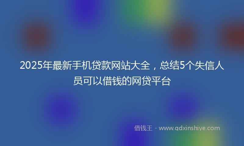 2025年最新手机贷款网站大全，总结5个失信人员可以借钱的网贷平台