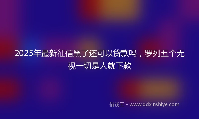 2025年最新征信黑了还可以贷款吗，罗列五个无视一切是人就下款