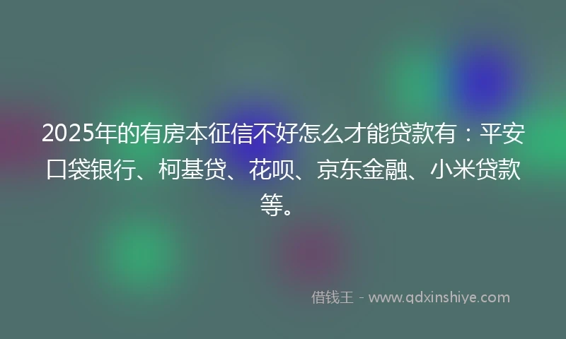 2025年的有房本征信不好怎么才能贷款有：平安口袋银行、柯基贷、花呗、京东金融、小米贷款等。